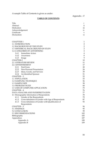 A sample Table of Contents is given as under:
                                                               Appendix – F
                            TABLE OF CONTENTS

Title                                                                     i.
Abstract                                                                  ii
Dedication                                                               iii
Acknowledgement                                                          iv
Certificate                                                               v
Declaration                                                              vi


CHAPTTER 1                                                                1
1.1 INTRODUCTION                                                          2
1.2 BACKGROUND OF THE STUDY                                               2
1.3 HISTORICAL BACK GROUND OF STUDY                                       2
1.4 CATEGORIES OF ADVERTISING                                             2
    1.4.1 Immediate Action                                                4
    1.4.2 Awareness                                                       8
    1.4.3 Image                                                           9
CHAPTER-2                                                                10
2.1 LITERATURE REVIEW                                                    11
2.2 ADVERTISEMENT                                                        17
    2.2.1 Paid Form                                                      20
    2.2.2 Non-Personal Presentation                                      24
    2.2.3 Ideas, Goods, and Services                                     39
    2.2.4 An Identified Sponsor                                          51
CHAPTER – 3                                                              52
1.1 POPULATION                                                           53
1.2 SAMPLING TECHNIQUE                                                   56
1.3 SAMPLE SIZE                                                          58
1.4 PROBLEM FACED                                                        60
1.5 USES OF COMPUTER APPLICATION                                         75
CHAPTER – 4                                                              76
DATA ANALYSIS AND INTERPRETTATION                                        77
4.1 Demographic Information of Respondents                               78
    4.1.1 Gender of the Respondents                                      79
    4.1.2 Cross-tabulation of Gender with Age of Respondents             87
    4.1.3 Cross-tabulation of Gender with Qualification of               93
          Respondents
CHAPTER – 5                                                              94
5.1 FINDINGS                                                             95
5.2 CONCLUSION                                                           99
5.3 RECOMMENDATIONS                                                     102
Bibliography                                                            105
Appendices                                                              107
        Appendix A                                                      108
        Appendix B                                                      109




                                                                        50
 