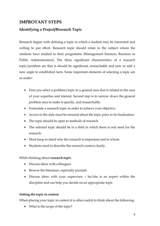 IMPROTANT STEPS
Identifying a Project/Research Topic


Research begins with defining a topic in which a student may be interested and
willing to put effort. Research topic should relate to the subject whom the
students have studied in their programme (Management Sciences, Business or
Public Administration). The three significant characteristics of a research
topic/problem are that is should be significant, researchable and new or add a
new angle to established facts. Some important elements of selecting a topic are
as under:


   •   First you select a problem/topic in a general area that is related to the area
       of your expertise and interest. Second step is to narrow down the general
       problem area to make it specific, and researchable.
   •   Formulate a research topic in order to achieve your objective.
   •   Access to the data must be ensured about the topic prior to its finalization.
   •   The topic should be open to methods of research.
   •   The selected topic should be in a field in which there is real need for the
       research.
   •   Must keep in mind why the research is important and to whom.
   •   Students need to describe the research context clearly.


While thinking about research topic:
   •   Discuss ideas with colleagues
   •   Browse the literature, especially journals
   •   Discuss ideas with your supervisor – he/she is an expert within the
       discipline and can help you decide on an appropriate topic


Setting the topic in context
When placing your topic in context it is often useful to think about the following:
   •   What is the scope of the topic?

                                                                                   9
 