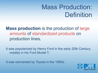 Mass Production:DefinitionMass production is the production of large amounts of standardized products on production lines. It was popularized by Henry Ford in the early 20th Century, notably in his Ford Model T. It was reinvented by Toyota in the 1950s.