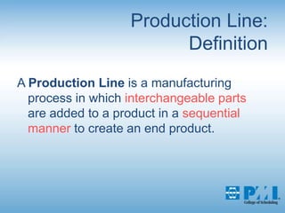 Production Line:DefinitionA Production Line is a manufacturing process in which interchangeable parts are added to a product in a sequential manner to create an end product.