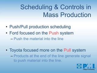 Scheduling & Controls in Mass Production Push/Pull production schedulingFord focused on the Push systemPush the material into the lineToyota focused more on the Pull systemProducts at the end of the line generate signal to push material into the line.