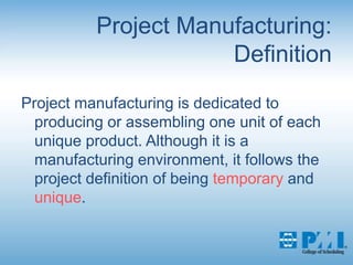Project Manufacturing:DefinitionProject manufacturing is dedicated to producing or assembling one unit of each unique product. Although it is a manufacturing environment, it follows the project definition of being temporary and unique. 