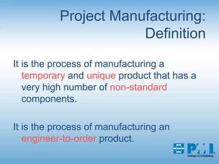 Project Manufacturing:DefinitionIt is the process of manufacturing a temporary and unique product that has a very high number of non-standard components.It is the process of manufacturing an engineer-to-order product.