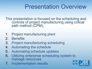 Presentation OverviewThis presentation is focused on the scheduling and controls of project manufacturing using critical path method (CPM).Project manufacturing plantBenefitsProject manufacturing scheduling Automating the scheduleAutomating schedule updatesUtilizing enterprise scheduling system to manage resourcesImplementation results