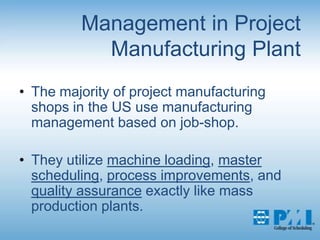 Management in Project Manufacturing PlantThe majority of project manufacturing shops in the US use manufacturing management based on job-shop.They utilize machine loading, master scheduling, process improvements, and quality assurance exactly like mass production plants.