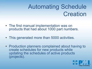 Automating Schedule CreationThe first manual implementation was on products that had about 1000 part numbers. This generated more than 5000 activities. Production planners complained about having to create schedules for new products while updating the schedules of active products (projects). 