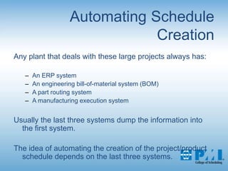 Automating Schedule CreationAny plant that deals with these large projects always has:An ERP systemAn engineering bill-of-material system (BOM)A part routing systemA manufacturing execution systemUsually the last three systems dump the information into the first system.The idea of automating the creation of the project/product schedule depends on the last three systems.
