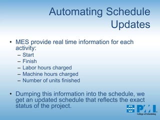 Automating Schedule UpdatesMES provide real time information for each activity:StartFinishLabor hours chargedMachine hours chargedNumber of units finishedDumping this information into the schedule, we get an updated schedule that reflects the exact status of the project.