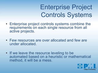 Enterprise Project Controls SystemsEnterprise project controls systems combine the requirements on each single resource from all active projects.Few resources are over allocated and few are under allocated. If we leave the resource leveling to be automated based on a heuristic or mathematical method, it will be a mess.
