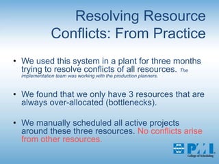Resolving Resource Conflicts: From PracticeWe used this system in a plant for three months trying to resolve conflicts of all resources. The implementation team was working with the production planners.We found that we only have 3 resources that are always over-allocated (bottlenecks).We manually scheduled all active projects around these three resources. No conflicts arise from other resources.