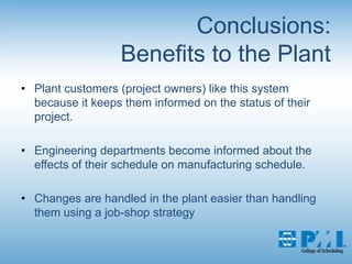 Conclusions:Benefits to the PlantPlant customers (project owners) like this system because it keeps them informed on the status of their project. Engineering departments become informed about the effects of their schedule on manufacturing schedule.Changes are handled in the plant easier than handling them using a job-shop strategy