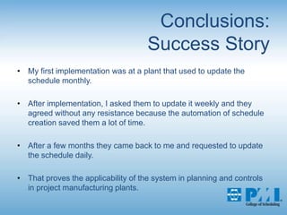 Conclusions:Success StoryMy first implementation was at a plant that used to update the schedule monthly. After implementation, I asked them to update it weekly and they agreed without any resistance because the automation of schedule creation saved them a lot of time. After a few months they came back to me and requested to update the schedule daily. That proves the applicability of the system in planning and controls in project manufacturing plants.