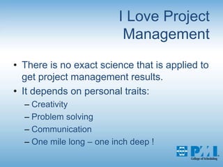 I Love Project ManagementThere is no exact science that is applied to get project management results.It depends on personal traits: CreativityProblem solvingCommunicationOne mile long – one inch deep !