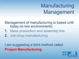 Manufacturing ManagementManagement of manufacturing is based until today on two environments:Mass production and assembly lineJob-shop manufacturingI am suggesting a third method calledProject Manufacturing