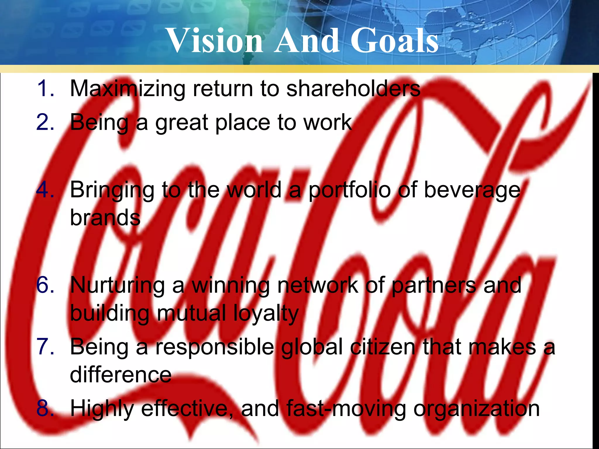 Vision And Goals
1. Maximizing return to shareholders
2. Being a great place to work

4. Bringing to the world a portfolio of beverage
   brands

6. Nurturing a winning network of partners and
   building mutual loyalty
7. Being a responsible global citizen that makes a
   difference
8. Highly effective, and fast-moving organization
 