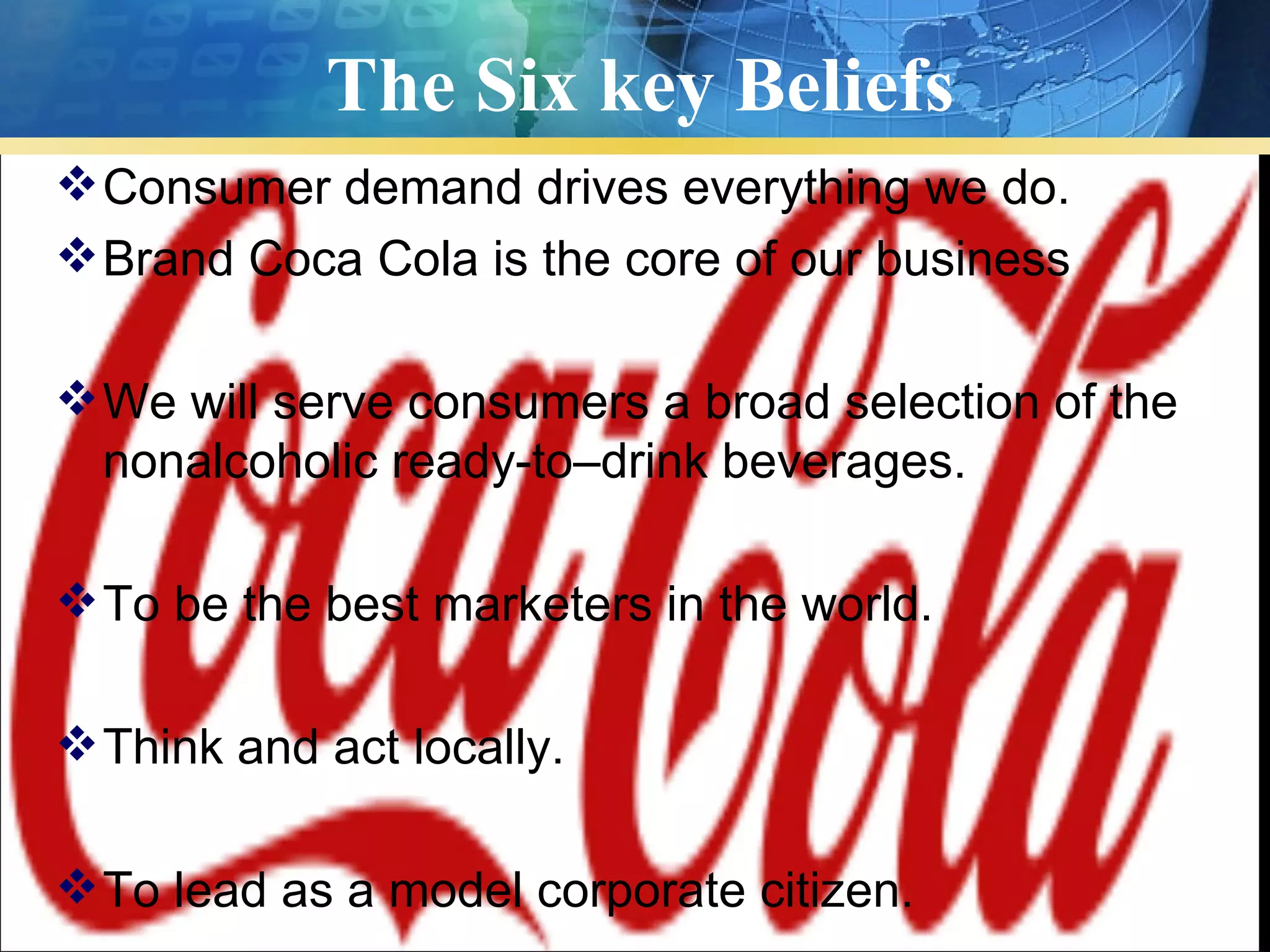 The Six key Beliefs
 Consumer demand drives everything we do.
 Brand Coca Cola is the core of our business

 We will serve consumers a broad selection of the
  nonalcoholic ready-to–drink beverages.

 To be the best marketers in the world.

 Think and act locally.

 To lead as a model corporate citizen.
 