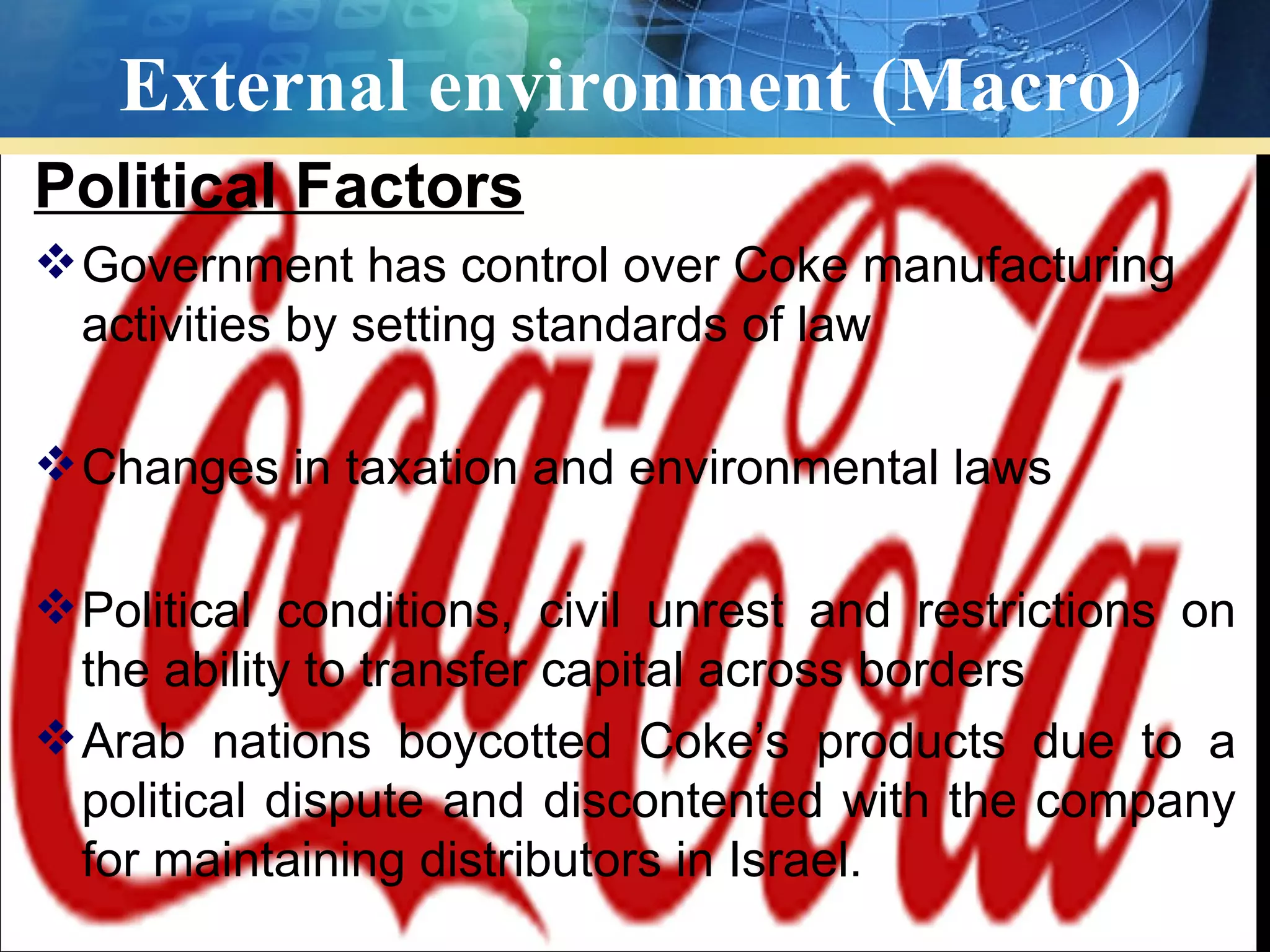 External environment (Macro)
Political Factors
 Government has control over Coke manufacturing
  activities by setting standards of law

 Changes in taxation and environmental laws

 Political conditions, civil unrest and restrictions on
  the ability to transfer capital across borders
 Arab nations boycotted Coke’s products due to a
  political dispute and discontented with the company
  for maintaining distributors in Israel.
 