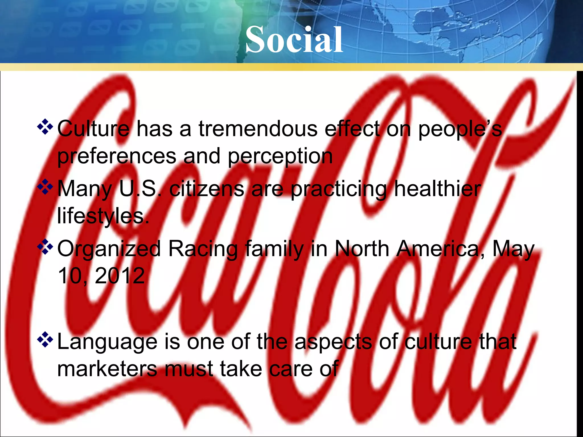 Social

 Culture has a tremendous effect on people’s
  preferences and perception
 Many U.S. citizens are practicing healthier
  lifestyles.
 Organized Racing family in North America, May
  10, 2012

 Language is one of the aspects of culture that
  marketers must take care of
 