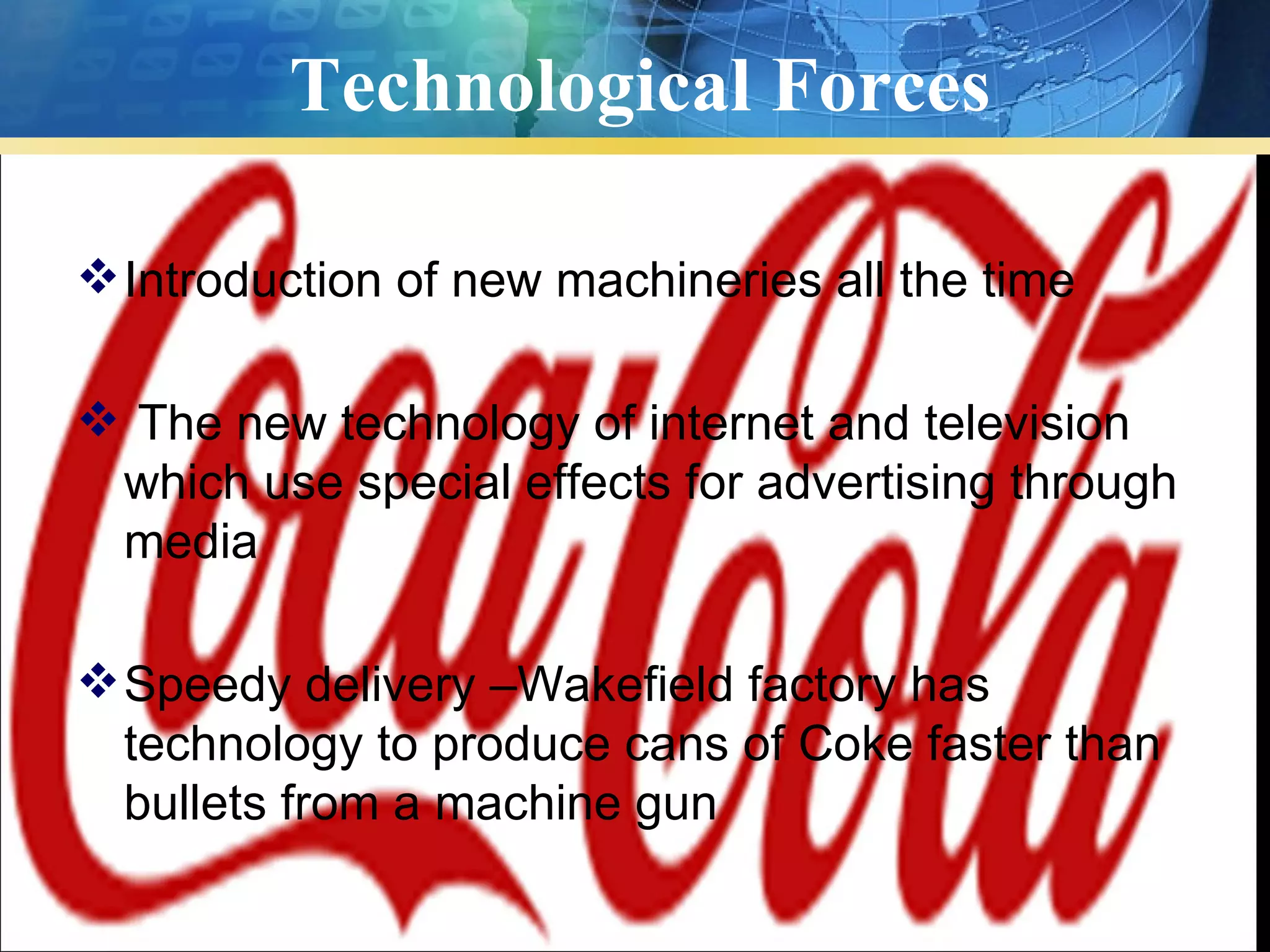 Technological Forces

 Introduction of new machineries all the time

 The new technology of internet and television
 which use special effects for advertising through
 media

 Speedy delivery –Wakefield factory has
  technology to produce cans of Coke faster than
  bullets from a machine gun
 