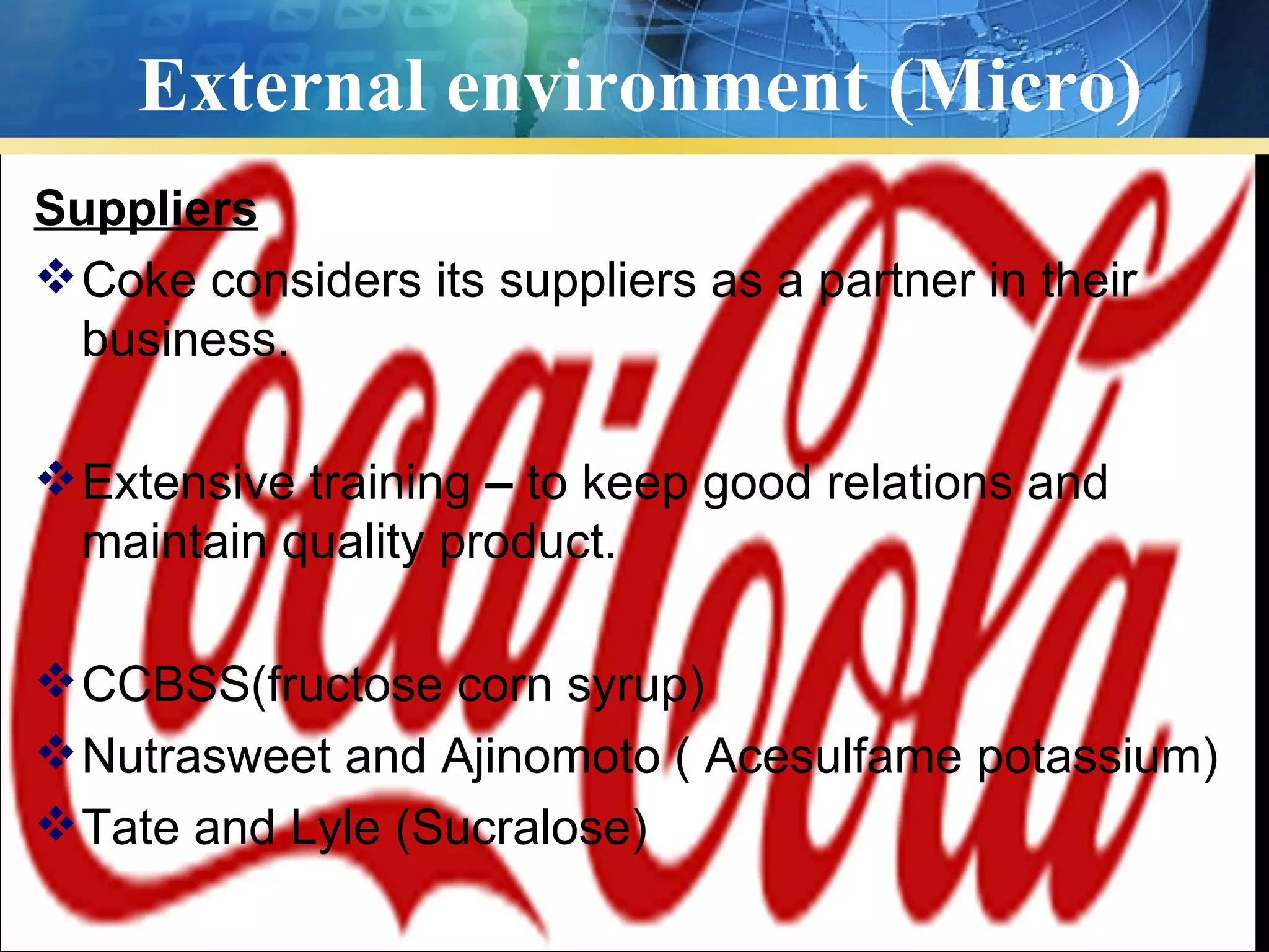 External environment (Micro)
Suppliers
 Coke considers its suppliers as a partner in their
  business.

 Extensive training – to keep good relations and
  maintain quality product.

 CCBSS(fructose corn syrup)
 Nutrasweet and Ajinomoto ( Acesulfame potassium)
 Tate and Lyle (Sucralose)
 