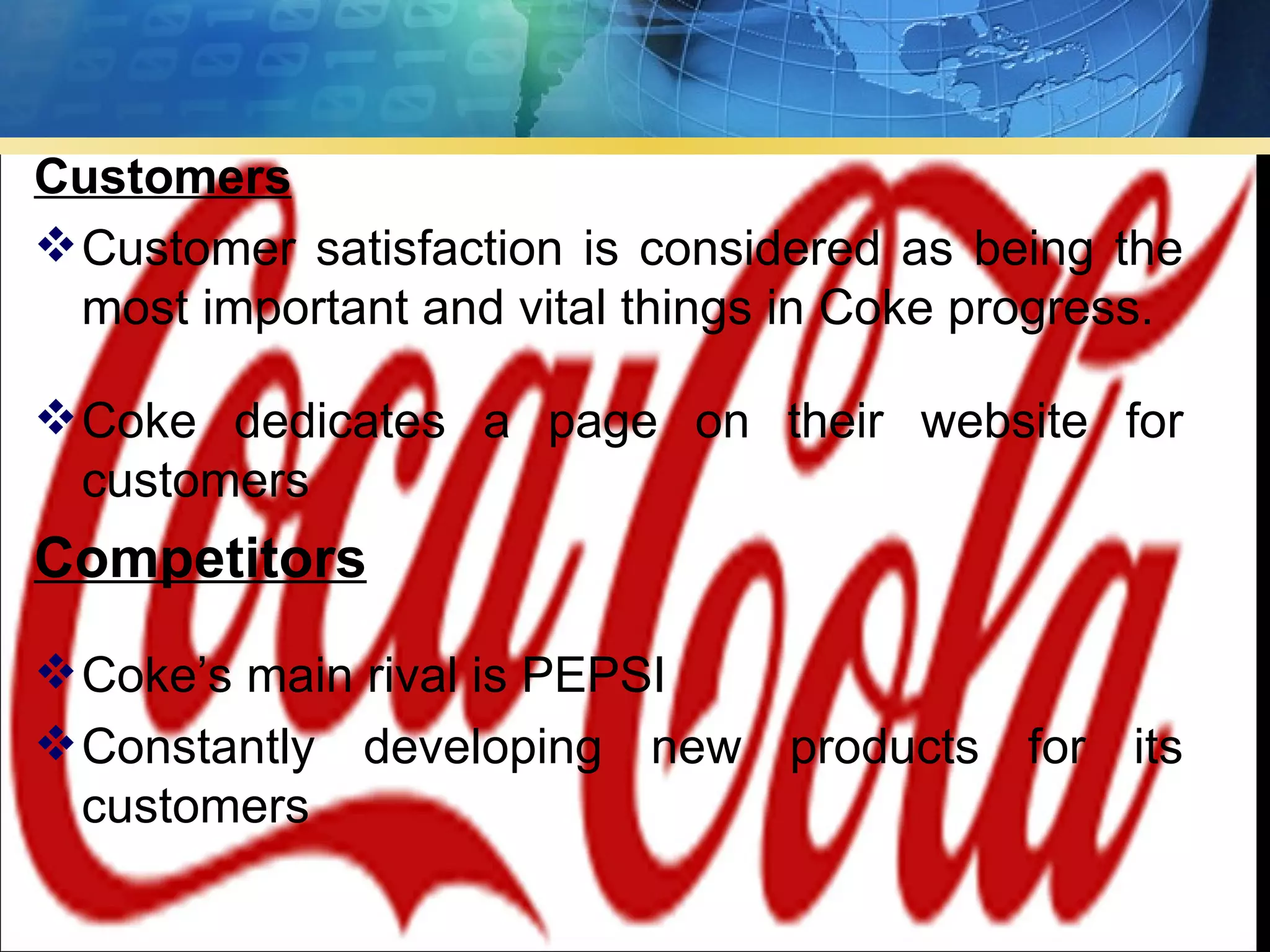 Customers
 Customer satisfaction is considered as being the
  most important and vital things in Coke progress.

 Coke dedicates a page on their website for
  customers
Competitors
 Coke’s main rival is PEPSI
 Constantly developing new products for its
  customers
 