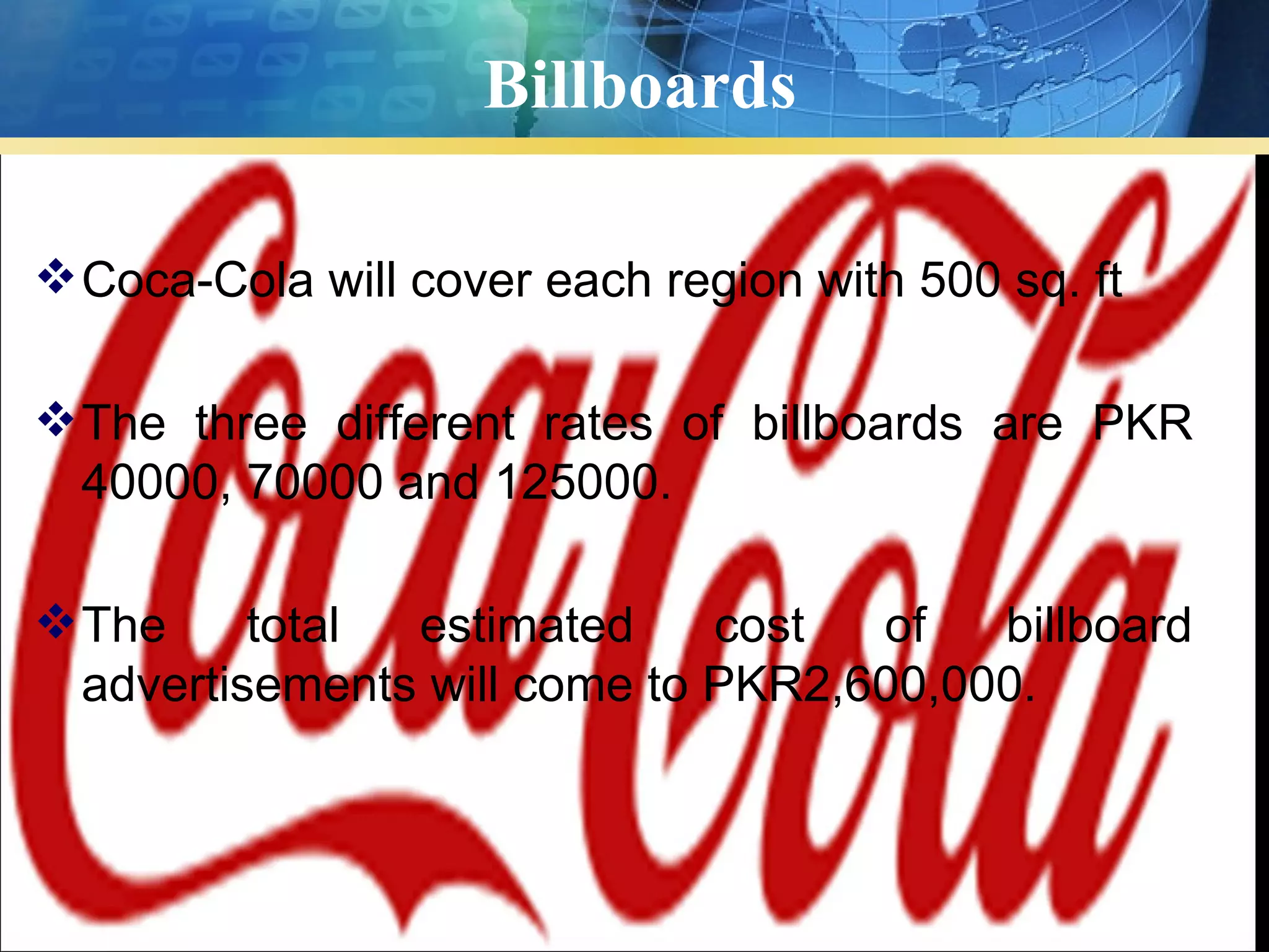 Billboards

 Coca-Cola will cover each region with 500 sq. ft

 The three different rates of billboards are PKR
  40000, 70000 and 125000.

 The     total estimated     cost  of   billboard
  advertisements will come to PKR2,600,000.
 