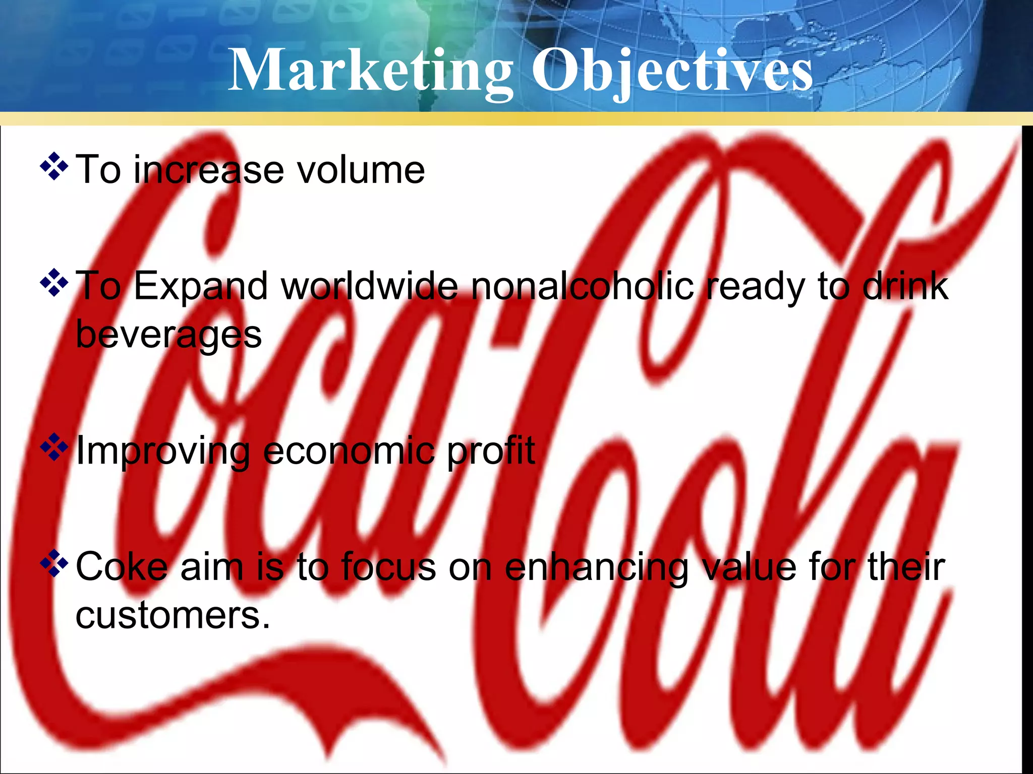 Marketing Objectives
 To increase volume

 To Expand worldwide nonalcoholic ready to drink
  beverages

 Improving economic profit

 Coke aim is to focus on enhancing value for their
  customers.
 