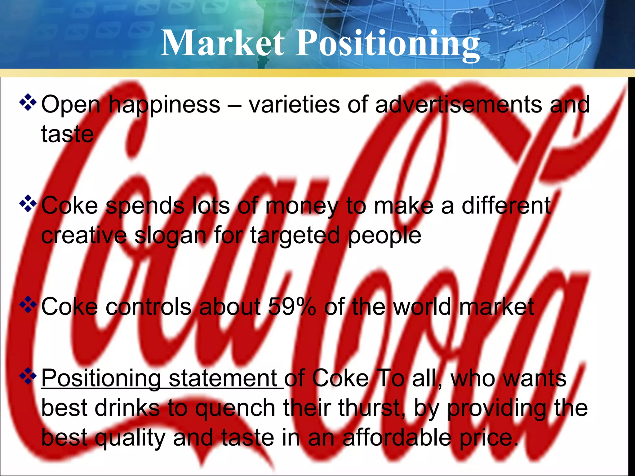 Market Positioning
 Open happiness – varieties of advertisements and
  taste

 Coke spends lots of money to make a different
  creative slogan for targeted people

 Coke controls about 59% of the world market

 Positioning statement of Coke To all, who wants
  best drinks to quench their thurst, by providing the
  best quality and taste in an affordable price.
 