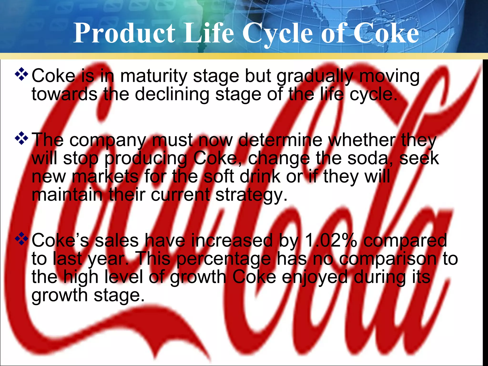 Product Life Cycle of Coke
 Coke is in maturity stage but gradually moving
  towards the declining stage of the life cycle.

 The company must now determine whether they
  will stop producing Coke, change the soda, seek
  new markets for the soft drink or if they will
  maintain their current strategy.

 Coke’s sales have increased by 1.02% compared
  to last year. This percentage has no comparison to
  the high level of growth Coke enjoyed during its
  growth stage.
 