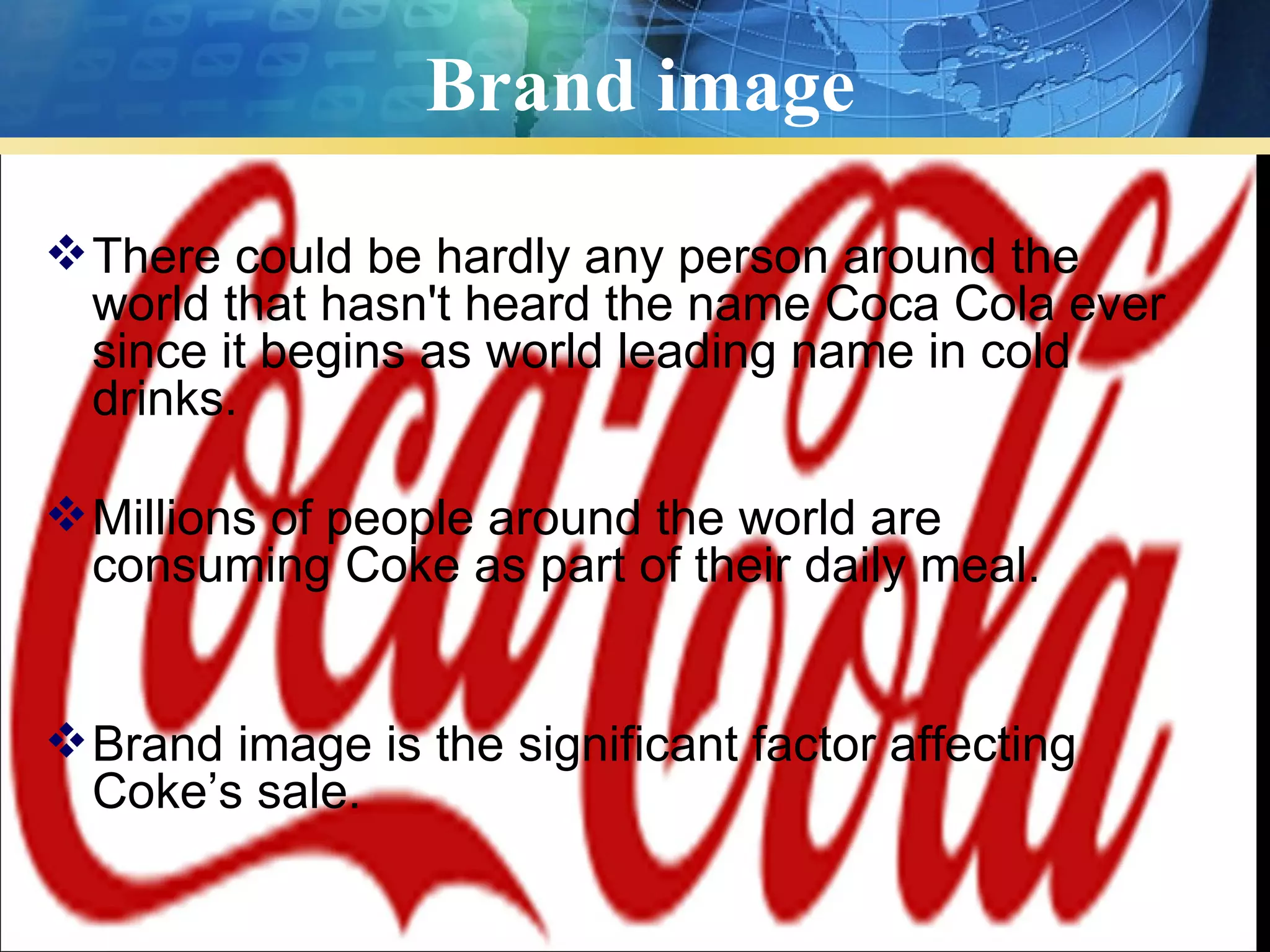 Brand image

 There could be hardly any person around the
  world that hasn't heard the name Coca Cola ever
  since it begins as world leading name in cold
  drinks.

 Millions of people around the world are
  consuming Coke as part of their daily meal.


 Brand image is the significant factor affecting
  Coke’s sale.
 
