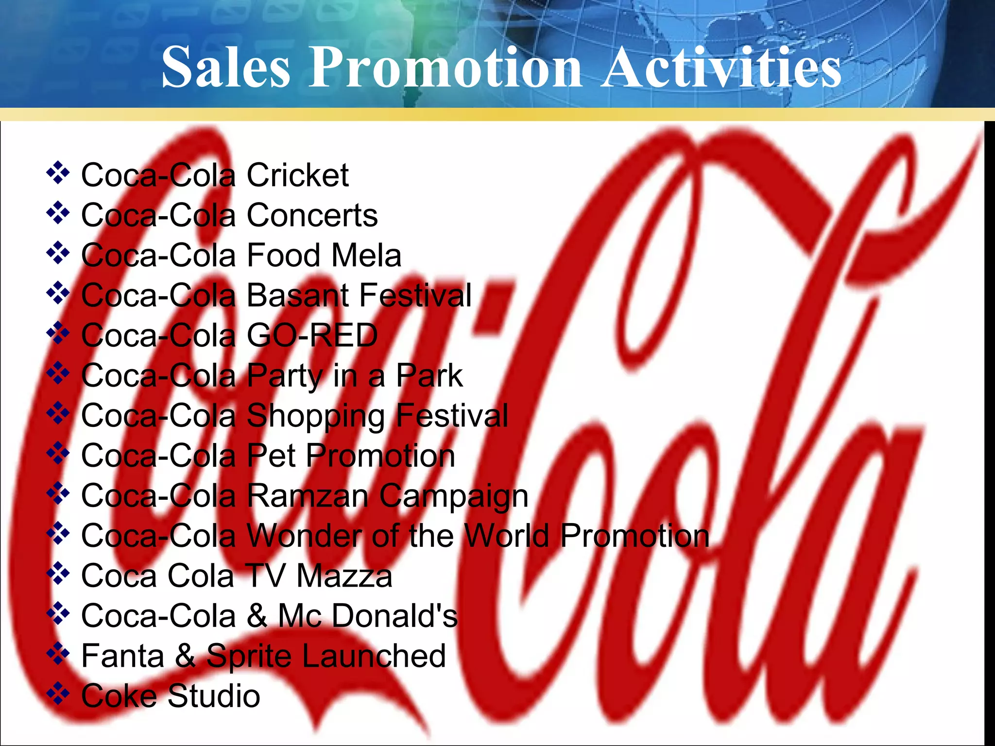 Sales Promotion Activities
 Coca-Cola Cricket
 Coca-Cola Concerts
 Coca-Cola Food Mela
 Coca-Cola Basant Festival
 Coca-Cola GO-RED
 Coca-Cola Party in a Park
 Coca-Cola Shopping Festival
 Coca-Cola Pet Promotion
 Coca-Cola Ramzan Campaign
 Coca-Cola Wonder of the World Promotion
 Coca Cola TV Mazza
 Coca-Cola & Mc Donald's
 Fanta & Sprite Launched
 Coke Studio
 