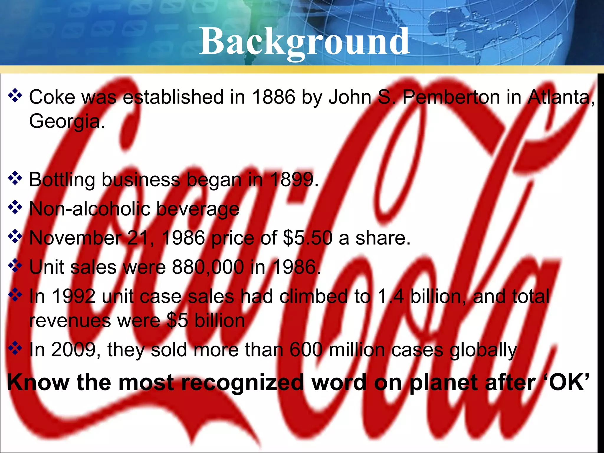 Background
 Coke was established in 1886 by John S. Pemberton in Atlanta,
  Georgia.

 Bottling business began in 1899.
 Non-alcoholic beverage
 November 21, 1986 price of $5.50 a share.
 Unit sales were 880,000 in 1986.
 In 1992 unit case sales had climbed to 1.4 billion, and total
  revenues were $5 billion
 In 2009, they sold more than 600 million cases globally
Know the most recognized word on planet after ‘OK’
 