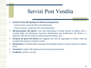 Servizi Post Vendita
   Sconto in base alla tipologia di clienti (catalogazione):
     - Clienti Gold: sconto del 20% sull’ordinazione;
     - Clienti Argento: sconto del 10% sull’ordinazione.
   Riconoscimento del cliente: Una volta individuato il cliente tramite la fidelity card, a
    seconda delle sue preferenze riusciamo formalizzare una profilazione del cliente e a
    proporre i film di suo interesse tramite mail (newsletter, ecc).
   Proposte da parte dei clienti: per suggerire dei titoli da aggiungere al listino, come ad
    esempio film ricercati, d’autore o datati.
   Restituzione: Comodità della riconsegna del prodotto attraverso un box esterno al negozio
    fisico.
   Newsletter: relative alle ultime novità ed eventuali promozioni
   Feedback: su film e servizio




                                                                                          10
 