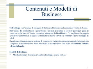 Contenuti e Modelli di
                         Business

VideoMagic è un’azienda di noleggio dvd attiva sul territorio del comune di Trento da 5 anni.
Dall’analisi del confronto con i competitors, l’azienda è risultata al secondo posto per quota di
  mercato nella zona di Trento, preceduta solamente da BlockBuster. Per migliorare la propria
  posizione competitiva ha deciso di lanciare un nuovo servizio e-commerce per il noleggio di
  dvd.
Il contenuto di questo nuovo sistema di commercio elettronico presenterà caratteristiche di alta
  ampiezza di assortimento e bassa profondità di assortimento, vale a dire un Punto di Vendita
  despecializzato.

Modelli di Business:
 Merchant model: il sistema è basato sul noleggio di dvd on line.




                                                                                               2
 