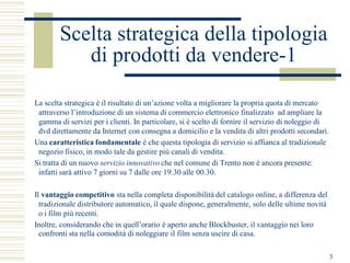 Scelta strategica della tipologia
           di prodotti da vendere-1

La scelta strategica è il risultato di un’azione volta a migliorare la propria quota di mercato
 attraverso l’introduzione di un sistema di commercio elettronico finalizzato ad ampliare la
 gamma di servizi per i clienti. In particolare, si è scelto di fornire il servizio di noleggio di
 dvd direttamente da Internet con consegna a domicilio e la vendita di altri prodotti secondari.
Una caratteristica fondamentale è che questa tipologia di servizio si affianca al tradizionale
 negozio fisico, in modo tale da gestire più canali di vendita.
Si tratta di un nuovo servizio innovativo che nel comune di Trento non è ancora presente:
 infatti sarà attivo 7 giorni su 7 dalle ore 19.30 alle 00.30.

Il vantaggio competitivo sta nella completa disponibilità del catalogo online, a differenza del
  tradizionale distributore automatico, il quale dispone, generalmente, solo delle ultime novità
  o i film più recenti.
Inoltre, considerando che in quell’orario è aperto anche Blockbuster, il vantaggio nei loro
  confronti sta nella comodità di noleggiare il film senza uscire di casa.

                                                                                                     3
 