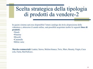 Scelta strategica della tipologia
       di prodotti da vendere-2
In questo sistema sarà reso disponibile l’intero catalogo dei dvd a disposizione della
videoteca e, attraverso il canale online, sarà possibile acquistare inoltre le seguenti linee di
prodotti:
  •Snack
  •Patatine
  •Biscotti
  •Caramelle
  •Bibite varie


Marche commerciali: Loaker, Saiwa, Mulino bianco, Twix, Mars, Bounty, Virgin, Coca
cola, Fanta, Red bull,ecc.




                                                                                                   4
 