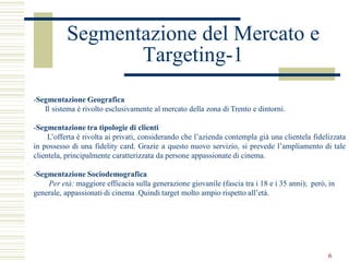 Segmentazione del Mercato e
                 Targeting-1
-Segmentazione Geografica
   Il sistema è rivolto esclusivamente al mercato della zona di Trento e dintorni.

-Segmentazione tra tipologie di clienti
     L’offerta è rivolta ai privati, considerando che l’azienda contempla già una clientela fidelizzata
in possesso di una fidelity card. Grazie a questo nuovo servizio, si prevede l’ampliamento di tale
clientela, principalmente caratterizzata da persone appassionate di cinema.

-Segmentazione Sociodemografica
    Per età: maggiore efficacia sulla generazione giovanile (fascia tra i 18 e i 35 anni); però, in
generale, appassionati di cinema .Quindi target molto ampio rispetto all’età.




                                                                                                 6
 