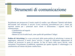 Strumenti di comunicazione

Inizialmente per promuovere il nostro canale di vendita e per affermare l’identità individuale
dell’azienda sarà utilizzato il servizio E-mail marketing (newsletter,ecc) per i clienti già
registrati mentre per i potenziali nuovi clienti si utilizzeranno i seguenti mezzi di
comunicazione:
     - Cartellonistica nel negozio
     - Volantinaggio
     - Banner (su siti di realtà locali, come quello del quotidiano l’Adige)

Politica di Advertising: Lo scopo principale della nostra politica di advertising è cercare di
raggiungere, attraverso il nostro nuovo servizio, il target di riferimento (appassionati di
cinema) ed accrescere la quota di mercato. In fase di lancio della nuova attività, verrà
incremento l’investimento in pubblicità, soprattutto per quanto riguarda il volantinaggio e la
cartellonistica all’interno del punto vendita fisico.



                                                                                           7
 