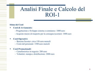 Analisi Finale e Calcolo del
                       ROI-1
Stima dei Costi
 Costi di Avviamento:
     - Progettazione e Sviluppo sistema e-commerce: 1000 euro
     - Acquisto mezzo di trasporto per la consegna (scooter): 1000 euro

   Costi Operativi:
     - Benzina Scooter: circa 150 euro mensili
     - Costo del personale: 1500 euro mensili

   Costi Promozionali:
     - Cartellonistica in negozio: 200 euro
     - Volantini: stampa e distribuzione: 2000 euro




                                                                          8
 