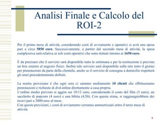 Analisi Finale e Calcolo del
                       ROI-2
Per il primo mese di attività, considerando costi di avviamento e operativi si avrà una spesa
pari a circa 5850 euro. Successivamente, a partire dal secondo mese di attività, la spesa
complessiva sarà relativa ai soli costi operativi che sono stimati intorno ai 1650 euro.

È da precisare che il servizio sarà disponibile tutta la settimana e per la restituzione è previsto
un box esterno al negozio fisico. Inoltre tale servizio sarà disponibile sulla rete tutto il giorno
per prenotazioni da parte della clientela, anche se il servizio di consegna a domicilio rispetterà
gli orari precedentemente definiti.

La nostra previsione è che ogni sera ci saranno mediamente 10 clienti che effettueranno
prenotazioni e richieste di dvd online direttamente a casa propria.
L’ordine medio previsto si aggira sui 10/12 euro, considerando il costo del film (3 euro), un
sacchetto di popcorn (4 euro) e una bibita (4,50). Con questa stima, si raggiungerebbero dei
ricavi pari a 3000 euro al mese.
Con queste previsioni, i costi di avviamento verranno ammortizzati entro il terzo mese di
attività.

                                                                                                9
 