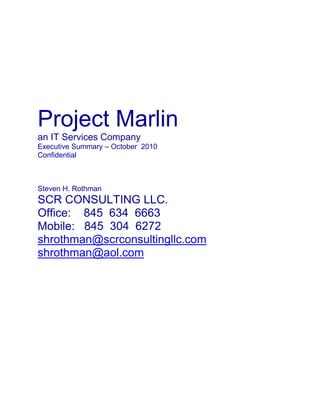 Project Marlin<br />an IT Services Company<br />Executive Summary – October  2010<br />Confidential<br />Steven H. Rothman<br />SCR CONSULTING LLC.<br />Office:    845  634  6663<br />Mobile:   845  304  6272<br />shrothman@scrconsultingllc.com<br />shrothman@aol.com<br />Marlin<br />Confidential Executive Summary<br />1.1 Overview<br />Marlin (or the “Company”) is a privately-held and well-reputed provider of IT Services based in<br />the mid-Atlantic region of the United States. Since its inception in 2000, Marlin has focused on<br />clients in the financial services, government, manufacturing, healthcare and energy verticals and<br />sources over 40% of its $25 million revenue from Fortune 500 clients.<br />Marlin’s long-term client relationships, exceptionally strong sales and management teams,<br />diversified IT services portfolio and stated mission of being a trusted client partner enabled the<br />Company to grow at a CAGR of 100% between 2005 and 2008. The Company’s growth has<br />been largely organic, supplanted by two small strategic acquisitions to bolster delivery capability<br />in niche areas. The company has also benefited from its portfolio of partnerships with software<br />product vendors like SAP in the Enterprise Resource Planning (ERP) and SAS in the Business<br />Intelligence (BI) domains among others.<br />Started as an IT staff augmentation services firm 10 years ago, Marlin today boasts a well rounded<br />portfolio of diversified IT services comprising staff augmentation, turnkey IT solutions,<br />end-to-end ERP consulting services and managed services. The Company has strategically<br />concentrated on growing its business in regional markets with geographic proximity to its<br />headquarters. Marlin is well established in the Washington DC and Virginia area and is a<br />growing player in the mid-Atlantic region of the United States. Marlin’s sales team is distributed<br />between its headquarters location and regional sales offices to render the appropriate levels of<br />client attention and relationship management.<br />Driven by client needs, Marlin added a location in India in 2002 for IT project delivery and<br />recruitment support, a second delivery center in 2007 for ERP project delivery and now executes<br />engagements through an on-site / off-shore model. Marlin projects growth in its off-shore<br />project revenue from the current contribution level of <5%.<br />In the first half of 2009, Marlin experienced a small drop in revenue due to the global economic<br />downturn. However, beginning with the fourth quarter of 2009, Marlin has started posting<br />quarter-over-quarter growth again, benefiting from the economic recovery and new customer<br />acquisition. Marlin has delivered 11% QoQ growth in Q4-2009, 2% QoQ growth in Q1-2010 and<br />an additional 11% QoQ growth in Q2-2010. Currently, Marlin is seeing an annualized run rate of<br />$28 million and expects recent new contracts with large clients to lead to further growth. As a<br />result, management confidently projects growth to realize revenue of $30 million in 2010.<br />Project Marlin – Confidential 2 _Marlin represents an opportunity of exceptional strategic value to prospective buyers that seek a combination of:<br />1. Client relationships with Fortune 500 clients in the mid-Atlantic region<br />2. Strong sales team based in multiple locations close to the customer base<br />3. Brand recognition built through strategic marketing backed by an impeccable service<br />delivery reputation<br />4. Ability to deliver IT projects using on-site as well as on-site / off-shore models<br />5. Partnerships with multiple software package vendors including SAP and SAS<br />6. Professionals that hold Project Management Professional (PMP), Certified Agile Coaches,<br />Six Sigma Green Belt and certifications among others<br />7. A database of 30,000+ qualified and skilled resources<br />1.2 Services Provided<br />Marlin’s suite of services provides its clients a one-stop shop for their IT needs and consists of:<br />1. Staff Augmentation – Provision of skilled functional and technical resources to meet<br />clients’ internal IT requirements. Typical requirements addressed include Project<br />Management, Application Development, Web Development, Business/Systems Analysis,<br />Database Administration, Data Warehousing/Architecture, Quality Assurance/Testing,<br />Technical Writing, SAP, Network Administration, Infrastructure Management, SOA<br />Architecture, Security, Desktop Support and Help Desk Service.<br />2. Turnkey IT Solutions – Custom delivery of IT applications development and maintenance<br />solutions on an end-to-end basis in the following domains: Business Intelligence (BI),<br />Web Portals, Networking, Security and Enterprise Application Integration (EAI).<br />3. Managed Services – Service Level Agreement (SLA) based outsourcing of IT services<br />functionality to support the entire organization-wide IT needs of a client.<br />4. SAP Solutions and Consulting Services – Delivery of custom SAP solutions and consulting<br />services including package selection and procurement, implementation, deployment,<br />upgrades and maintenance support.<br />Staff Augmentation has historically contributed in excess of 50% of total revenue and Marlin<br />forecasts that this service line will continue to be the largest revenue contributor going forward<br />with an annual revenue contribution between 65 and 75%.<br />1.3 Client Profiles<br />Marlin’s geographically focused sales strategy has allowed it to form deep relationships with<br />local clients in the financial services, government, healthcare, energy and IT services verticals.<br />Clients in the financial services vertical have historically contributed the largest share of<br />revenue, and this percentage has increased year over year between 2007 and 2009.<br />Project Marlin – Confidential 3 _<br />Marlin also enjoys a very higher percentage of repeat business with clients. For the year<br />2010, customers with whom Marlin has had a relationship of 4 years or longer have<br />contributed in excess of 70% of revenue. Marlin’s current revenue base is largely<br />sourced from clients that have revenue in excess of $1 billion. These clients tend to<br />have large IT budgets and there is room to expand the current level of revenue<br />sourced from these clients.<br />1.4 Infrastructure and Resources<br />Marlin delivers IT solutions, and ERP and BI engagements from its headquarters in the US, with<br />additional support from its delivery centers in New Delhi and Hyderabad, India, while staff<br />augmentation engagements are typically delivered at client site. Marlin’s distributed sales and<br />delivery infrastructure is underpinned by a pool of 275+ highly skilled resources, which<br />comprises employees as well as contractors. IT solutions, ERP / BI consulting and managed<br />services engagements are typically delivered by salaried employees, while staff augmentation<br />engagements are delivered by a combination of salaried employees, project based hourly<br />employees and contractors.<br />The Company’s executive management, financial management and sales team are<br />fully based in the US. Recruiting management is also based in the US,<br />However the recruiting team is largely located in Marlin’s offshore recruiting<br />office in New Delhi, India. Both, the recruiting office in New Delhi and SAP<br />delivery center in Hyderabad, are managed locally in India by mid-level<br />center heads, who in turn report into VP level executives based in the US headquarters.<br />Marlin is headquartered in a dedicated leased building. All of its branch sales offices in the US<br />and delivery centers in India are located in leased premises. The Company’s operating IT<br />Project Marlin – Confidential 4 _<br />Infrastructure is located in its headquarters and is mirrored with a third-party provider of<br />Infrastructure hosting services to ensure business continuity.<br />1.5 Ownership Structure<br />Marlin is a privately held S-corporation with 1 majority shareholder and 2 minority shareholders.<br />The majority shareholder is the founder of the Company and continues to own 71% of the<br />company’s stock, although he has been retired from an active executive role since 2007. The<br />founder, however, continues to hold the title of Chairman and CEO. The 2 minority<br />Shareholders, each of whom owns 14.5% of the Company’s stock, are angel investors in the<br />Companies who have never been involved in any active management roles. Additionally, Marlin<br />has two 100% owned foreign subsidiaries – one in India and the other in the UK. The Indian<br />subsidiary acts solely as a captive cost-center providing recruiting support services and<br />engagement delivery services to the parent company in the US. The UK subsidiary has been<br />recently set up in anticipation of an opportunity to provide IT services in UK to one of Marlin’s<br />US-based clients. Such services have not been launched yet and the UK subsidiary currently<br />does not have any revenue or significant expenses.<br />1.6 Financial Performance and Projections<br />Marlin has been a high-growth Company that has been consistently profitable. The Company<br />posted a CAGR of 100% between the years 2005 and 2008. In 2009the management executed a series of pro-active and reactive measures to align the Company to the severe impact of the global<br />economic recession on its clients’ business. As a result, the Company was able to return a profit in 2009 despite experiencing a small decline in revenue. Strategic decisions and sales efforts in late 2009 and early 2010 have enabled Marlin to capitalize on growing IT requirements from existing and new clients. Marlin projects revenue growth in excess of 20% in 2010, 2011 and 2012, Coupled with an improvement in profitability.<br />The summary financials below present the performance of the<br />Company for the Fiscal Years 2005 <br />Project Marlin – Confidential 5 _to 2009 and projections for 2010 to 2012.<br />1.7 Transaction Drivers<br />Marlin’s founder started the Company in 2000 after he sold his previous entrepreneurial venture,<br />a successful mid-sized engineering services company, which was acquired by a Fortune 500<br />company in 1998. The founder was active in the operations and growth of Marlin’s business for<br />the first few years and effectively retired from the day-to-management role in 2007. Over the<br />past 3 years, the Company has been run by a professional management team headed by the<br />current President and Chief Operating Officer, who also has been with the Company since 2000.<br />Today, at the age of 71, the founder is in the process of aligning his investment portfolio in<br />keeping with his retirement interests, and is seeking to create value from his shareholding in<br />Marlin. He also believes that Marlin could achieve greater heights should it become part of a<br />larger IT services organization, while giving its current management team a possible opportunity<br />for further growth in a dynamic larger organization.<br />Project Marlin – Confidential 6 _<br />Next Steps<br />Steven H. Rothman is looking for a Capital Partner in Order to Purchase this Company as a “Foundation” for a National Acquisition Strategy.<br />