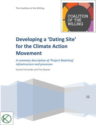 The Coalition of the Willing11Developing a ‘Dating Site’ for the Climate Action MovementA summary description of ‘Project Matching’ infrastructure and processesSuresh Fernando and Tim Rayner<br />The following is a summary description of the underlying concept and the associated process for developing an infrastructure to enable climate action projects to identify each other and align in a swarm like fashion. There are many projects with similar objectives that would be better served if these projects connected with one another. By coordinating and converging on common goals, climate action projects could achieve the critical mass necessary to bring about massive social and systemic change. <br />The proposed infrastructure rests on two simple principles:<br />Project Visibility: making projects visible to each other in the same way dating sites make people visible to each other.<br />Alignment: Identifying information about projects (referred to as meta-data or ontology) that helps projects to identify others that might be working on similar or related goals or might have synergistic resources.<br />Why Do We Need a Dating Site for Projects? … What problem does this solve?<br />Market Fragmentation/Redundancy: There are many different, but related, projects that could create critical mass and leverage by collaborating<br />Inefficient Deployment of Resources: Financial and human capital resources are scarce and therefore efficiency considerations are paramount.<br />Inefficiency of Mission Alignment: Due to lack of visibility into what other groups with similar objectives are doing, opportunities for increased alignment, and thereby critical mass, is lost.<br />What is the Solution? <br />Develop an infrastructure and associated processes that assist projects to identify other projects anywhere in the world that they might collaborate with. This is accomplished by Project Matching.<br />How Does Project Matching Work?<br />We gather meta-data about projects and identify projects that might be aligned in some way.<br />What is Meta-Data and What Sort of Meta-Data is Useful For Project Matching?<br />Meta-data is information about a project that describes it in certain ways that make it possible to understand how the project can be connected with others. We believe the following meta-data will be very useful:<br />,[object Object]