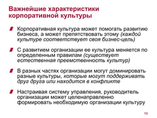 13 
Важнейшие характеристики 
корпоративной культуры 
Корпоративная культура может помогать развитию 
бизнеса, а может препятствовать этому (каждой 
культуре соответствует своя бизнес-цель) 
С развитием организации ее культура меняется по 
определенным правилам (существует 
естественная преемственность культур) 
В разных частях организации могут доминировать 
разные культуры, которые могут поддерживать 
друг друга или находится в конфликте 
Настраивая систему управления, руководитель 
организации может целенаправленно 
формировать необходимую организации культуру 
 