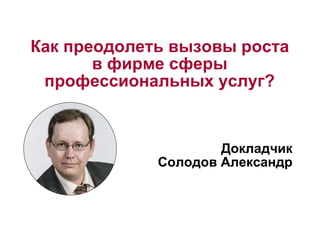 Как преодолеть вызовы роста 
в фирме сферы 
профессиональных услуг? 
Докладчик 
Солодов Александр 
 