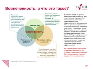 27 
Вовлеченность: а что это такое? 
Еще 10 лет назад было принято 
измерять «удовлетворенность», а не 
«вовлеченность» персонала. При 
этом доказанной связи между 
удовлетворенностью и 
эффективностью не прослеживалось. 
Это и не удивительно: довольные 
сотрудники редко уходят из компании, 
но зато часто «просиживают штаны». 
Бум исследований мнений персонала 
начался в начале 2000-х годов когда 
основные международные игроки 
(Hewit, GWP и другие) переключились 
на исследование «вовлеченности», 
ядром которого были вопросы про 
готовность проявлять инициативу. 
«Вовлеченность» оказалась 
теснейший образом связана с 
эффективностью. 
Мы также в своих исследованиях 
понимаем вовлеченность как 
готовность и желание сотрудников 
быть инициативными и вносить 
вклад в успех своей компании 
Любит свою 
профессию, увлечен 
работой, находит в ней 
смысл и удовольствие. 
Готов выполнять эту 
работу в любой 
организации, которая 
предоставляет такую 
возможность 
Проактивен. Делает 
больше, чем формально 
должен. Замечает 
проблемы, не 
относящиеся напрямую к 
его зоне ответственности, 
и прикладывает усилия 
для их разрешения 
Приверженность 
Любит компанию, чувствует 
сопричастность, переживает 
успехи и неудачи компании как 
свои собственные. Готов 
выполнять любую работу, 
значимую для своей компании 
Увлеченность 
работой 
Разработано «ЭКОПСИ Консалтинг», 2014 г. 
компании 
Инициатива 
ВОВЛЕЧЕННОСТЬ 
 