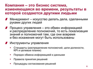 Компания – это бизнес система, 
изменяющаяся во времени, результаты в 
которой создаются другими людьми 
Менеджмент – искусство делать дела, сделанными 
руками других людей 
Процесс управления – это обмен информацией 
и распределение полномочий, то есть локализация 
знаний и полномочий там, где они вовремя 
и без искажения могут быть использованы 
Инструменты управления 
 Стандарты (распределение полномочий, цели должности, 
KPI и целевые планки) 
 Порядок обмена информацией и данными 
 Правила принятия решений 
 Процедуры согласования решений 
6 
 