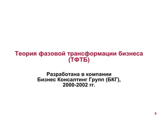 Теория фазовой трансформации бизнеса 
(ТФТБ) 
Разработана в компании 
Бизнес Консалтинг Групп (БКГ), 
2000-2002 гг. 
8 
 