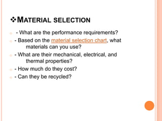 MATERIAL SELECTION
o    - What are the performance requirements?
o   - Based on the material selection chart, what
         materials can you use?
o   - What are their mechanical, electrical, and
         thermal properties?
o   - How much do they cost?
o   - Can they be recycled?
 