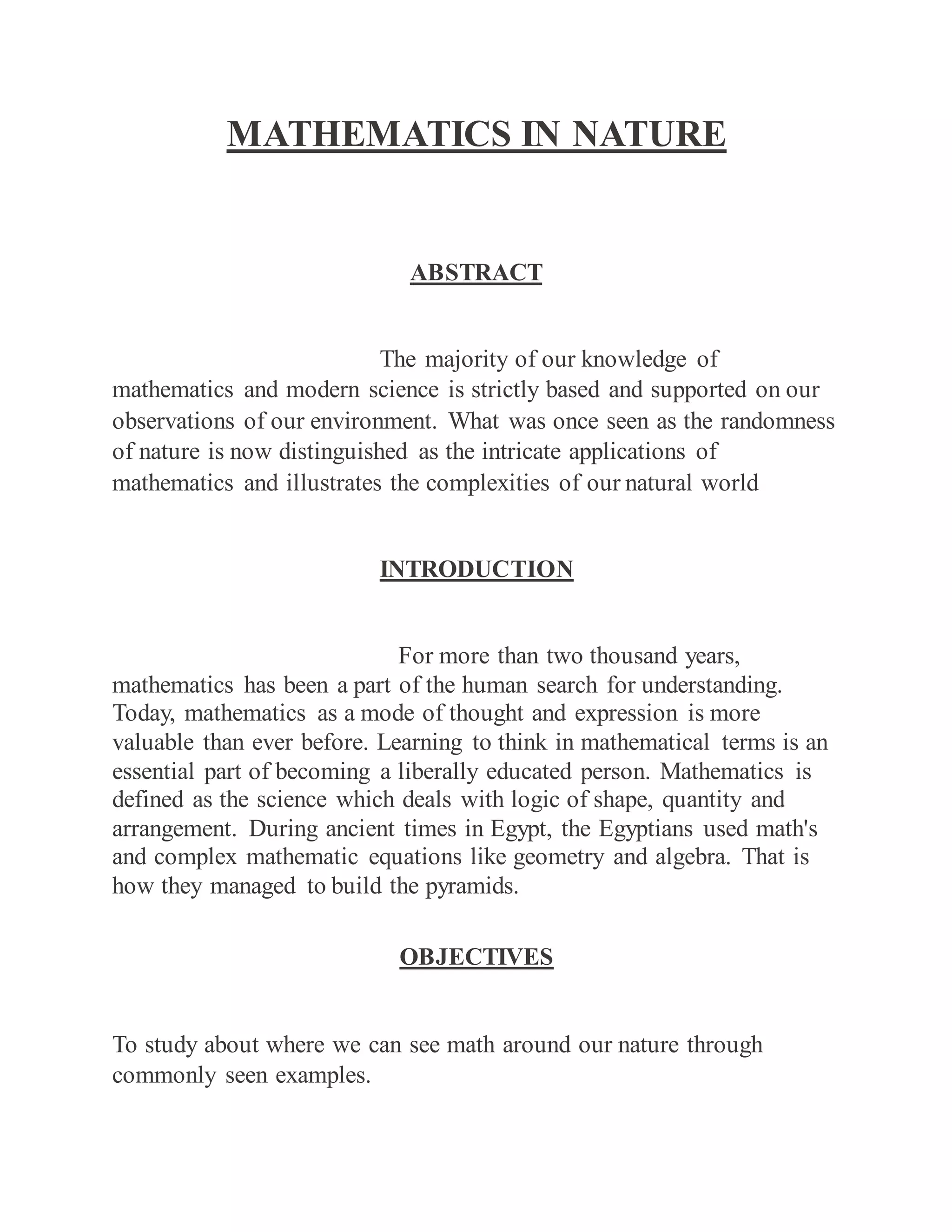 MATHEMATICS IN NATURE
ABSTRACT
The majority of our knowledge of
mathematics and modern science is strictly based and supported on our
observations of our environment. What was once seen as the randomness
of nature is now distinguished as the intricate applications of
mathematics and illustrates the complexities of our natural world
INTRODUCTION
For more than two thousand years,
mathematics has been a part of the human search for understanding.
Today, mathematics as a mode of thought and expression is more
valuable than ever before. Learning to think in mathematical terms is an
essential part of becoming a liberally educated person. Mathematics is
defined as the science which deals with logic of shape, quantity and
arrangement. During ancient times in Egypt, the Egyptians used math's
and complex mathematic equations like geometry and algebra. That is
how they managed to build the pyramids.
OBJECTIVES
To study about where we can see math around our nature through
commonly seen examples.
 