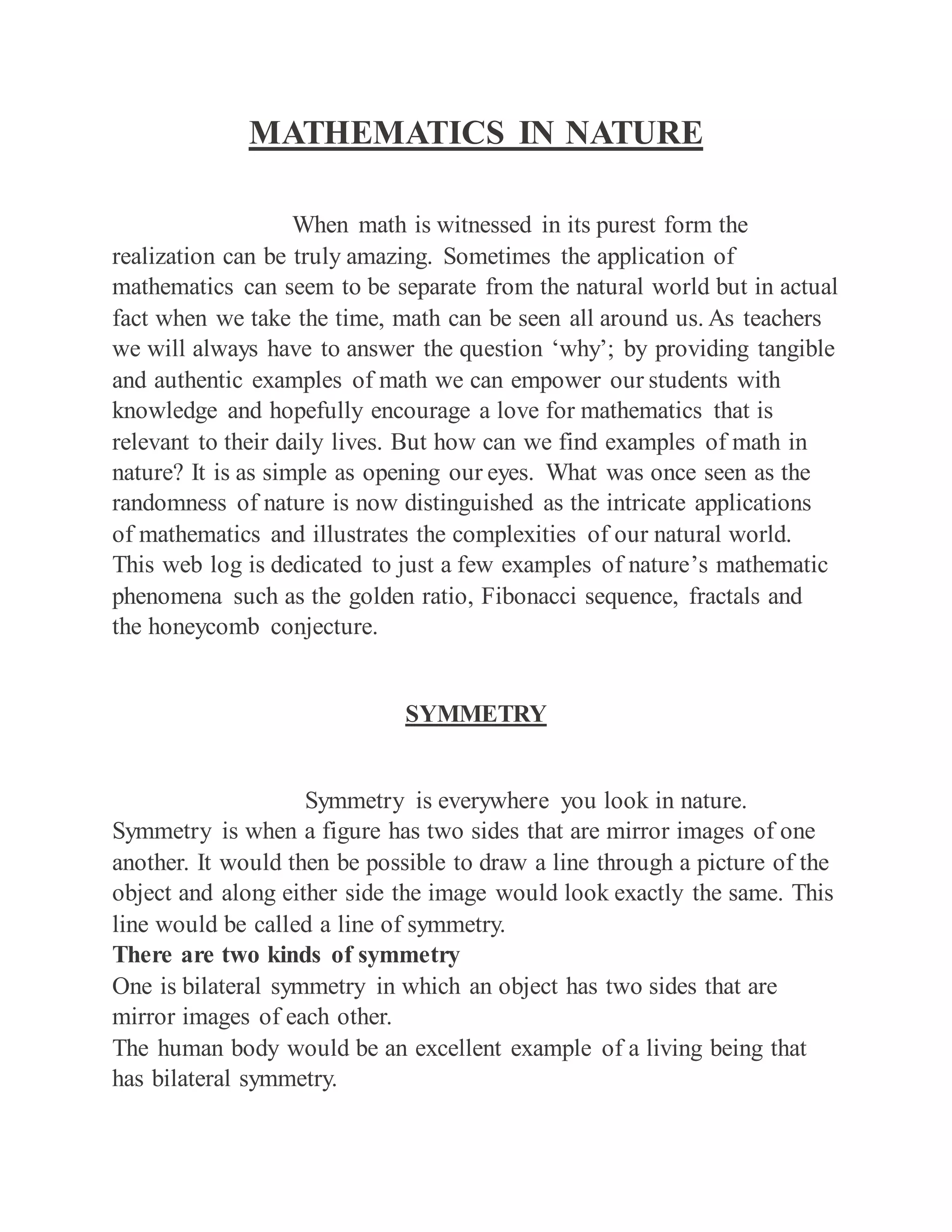 MATHEMATICS IN NATURE
When math is witnessed in its purest form the
realization can be truly amazing. Sometimes the application of
mathematics can seem to be separate from the natural world but in actual
fact when we take the time, math can be seen all around us. As teachers
we will always have to answer the question ‘why’; by providing tangible
and authentic examples of math we can empower our students with
knowledge and hopefully encourage a love for mathematics that is
relevant to their daily lives. But how can we find examples of math in
nature? It is as simple as opening our eyes. What was once seen as the
randomness of nature is now distinguished as the intricate applications
of mathematics and illustrates the complexities of our natural world.
This web log is dedicated to just a few examples of nature’s mathematic
phenomena such as the golden ratio, Fibonacci sequence, fractals and
the honeycomb conjecture.
SYMMETRY
Symmetry is everywhere you look in nature.
Symmetry is when a figure has two sides that are mirror images of one
another. It would then be possible to draw a line through a picture of the
object and along either side the image would look exactly the same. This
line would be called a line of symmetry.
There are two kinds of symmetry
One is bilateral symmetry in which an object has two sides that are
mirror images of each other.
The human body would be an excellent example of a living being that
has bilateral symmetry.
 
